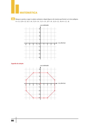 Matemática
04 Marque os pontos a seguir no plano cartesiano e depois ligue-os de maneira que formem um único polígono.
A = (-2 , 3), B = (2 , 3), C = (4 , 1), D = (-4 , -1), E = (-4 , -2) F = (4 , -2), G = (2 , -4) e H = (-2 , -4).

Sugestão de solução:

86

 