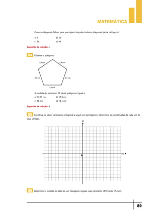 Matemática
Quantas diagonais faltam para que sejam traçadas todas as diagonais deste octógono?
a) 5		
c) 36		

b) 20
d) 40

Sugestão de solução: c.

04 Observe o polígono:

A medida do perímetro 2P deste polígono é igual a:
a) 17,11 cm 	
b) 17,9 cm
c) 18 cm		
d) 18,1 cm
Sugestão de solução: d.

05 Construa no plano cartesiano ortogonal a seguir um pentágono e determine as coordenadas de cada um de

seus vértices.

06 Determine a medida do lado de um hexágono regular cujo perímetro (2P) mede 17,4 cm.

89

 