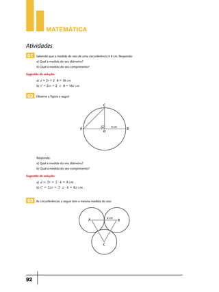 Matemática

Atividades
01 Sabendo que a medida do raio de uma circunferência é 8 cm. Responda:
a) Qual a medida do seu diâmetro?
b) Qual a medida do seu comprimento?

Sugestão de solução:
a) d = 2r = 2 $ 8 = 16 cm
b) C = 2rr = 2 $ r $ 8 = 16r cm

02 Observe a figura a seguir

Responda:
a) Qual a medida do seu diâmetro?
b) Qual a medida do seu comprimento?
Sugestão de solução:
a) d = 2r = 2 $ 4 = 8 cm .
b) C = 2rr = 2 $ r $ 4 = 8r cm .

03 As circunferências a seguir tem a mesma medida do raio

92

 