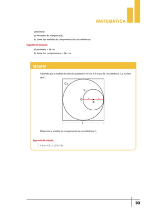 Matemática
Determine:
a) Perímetro do triângulo ABC.
b) Soma das medidas do comprimento das circunferências.
Sugestão de solução:
a) perímetro = 24 cm.
b) Soma dos comprimentos = 24r cm .

Desafio
Sabendo que a medida do lado do quadrado é 10 cm, R é o raio da circunferência C2 e r o raio
de C1.

Determine a medida do comprimento da circunferência C1.
Sugestão de solução:
C = 2rr = 2 $ r $ 2, 5 = 5r

93

 