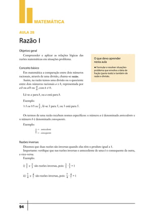 Matemática
Aula 28

Razão I
Objetivo geral
Compreender e aplicar as relações lógicas das
razões matemáticas em situações problema.

Conceito básico
Em matemática a comparação entre dois números
racionais, através de uma divisão, chama-se razão.
Assim, na razão temos uma divisão ou o quociente
entre dois números racionais a e b, representada por
a:b ou a/b ou a , com b ! 0 .
b

O que devo aprender
nesta aula
u Formular e resolver situações-

problema que envolva a ideia de
fração (parte-todo) e também de
razão e divisão.

Lê-se a para b, ou a está para b.
Exemplo:
3: 5 ou 3/5 ou

3
, lê-se 3 para 5, ou 3 está para 5.
5

Os termos de uma razão recebem nomes específicos: o número a é denominado antecedente e
o número b é denominado consequente.
Exemplo:
3 " antecedente
5 " consequente

Razões inversas
Dizemos que duas razões são inversas quando elas têm o produto igual a 1.
Importante: verifique que nas razões inversas o antecedente de uma é o consequente da outra,
e vice-versa.
Exemplo:
5
5
i) 3 e 3 são razões inversas, pois: 3 $ 3 = 1
5
5
4
4
ii) 7 e 7 são razões inversas, pois: 7 $ 7 = 1
4
4

94

 