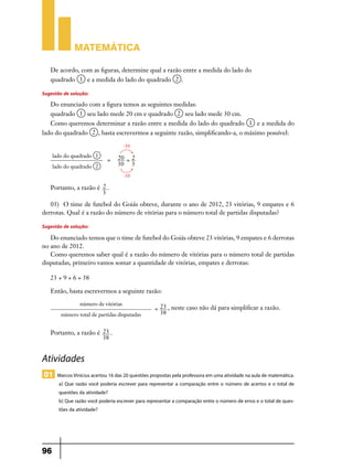 Matemática
De acordo, com as figuras, determine qual a razão entre a medida do lado do
e a medida do lado do quadrado

quadrado

.

Sugestão de solução:
Do enunciado com a figura temos as seguintes medidas:
seu lado mede 20 cm e quadrado

quadrado

seu lado mede 30 cm.

Como queremos determinar a razão entre a medida do lado do quadrado
lado do quadrado

e a medida do

, basta escrevermos a seguinte razão, simplificando-a, o máximo possível:
:10

lado do quadrado
lado do quadrado

=

20 = 2
30 3
:10

Portanto, a razão é 2 .
3
03)	 O time de futebol do Goiás obteve, durante o ano de 2012, 23 vitórias, 9 empates e 6
derrotas. Qual é a razão do número de vitórias para o número total de partidas disputadas?

Sugestão de solução:
Do enunciado temos que o time de futebol do Goiás obteve 23 vitórias, 9 empates e 6 derrotas
no ano de 2012.
Como queremos saber qual é a razão do número de vitórias para o número total de partidas
disputadas, primeiro vamos somar a quantidade de vitórias, empates e derrotas:
23 + 9 + 6 = 38
Então, basta escrevermos a seguinte razão:
número de vitórias
número total de partidas disputadas

= 23 , neste caso não dá para simplificar a razão.
38

Portanto, a razão é 23 .
38

Atividades
01 Marcos Vinícius acertou 16 das 20 questões propostas pela professora em uma atividade na aula de matemática.
a) Que razão você poderia escrever para representar a comparação entre o número de acertos e o total de
questões da atividade?
b) Que razão você poderia escrever para representar a comparação entre o número de erros e o total de questões da atividade?

96

 