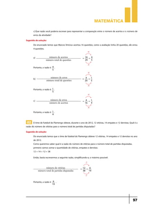 Matemática
c)	Que razão você poderia escrever para representar a comparação entre o número de acertos e o número de
erros da atividade?
Sugestão de solução:
Do enunciado temos que Marcos Vinícius acertou 16 questões, como a avaliação tinha 20 questões, ele errou
4 questões.
:4

a)	

número de acertos
número total de questões

Portanto, a razão é

= 16 = 4
20
5
:4

4.
5

:4

b)	

número de erros
número total de questões

= 4 =1
20 5
:4

Portanto, a razão é 1 .
5

:4

c)	

número de erros
número de acertos

= 4 = 1
16
4
:4

Portanto, a razão é

1.
4

02 O time de futebol do Flamengo obteve, durante o ano de 2012, 12 vitórias, 14 empates e 12 derrotas. Qual é a
razão do número de vitórias para o número total de partidas disputadas?
Sugestão de solução:
Do enunciado temos que o time de futebol do Flamengo obteve 12 vitórias, 14 empates e 12 derrotas no ano
de 2012.
Como queremos saber qual é a razão do número de vitórias para o número total de partidas disputadas,
primeiro vamos somar a quantidade de vitórias, empates e derrotas:
12 + 14 + 12 = 38
Então, basta escrevermos a seguinte razão, simplificando-a, o máximo possível:
:2

número de vitórias
número total de partidas disputadas

= 12 = 6
38 19
:2

Portanto, a razão é

6
19

.

97

 