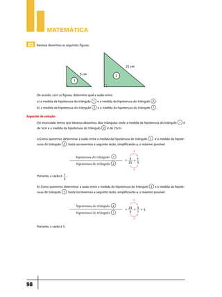 Matemática
03 Vanessa desenhou as seguintes figuras:

De acordo, com as figuras, determine qual a razão entre:
e a medida da hipotenusa do triângulo
a) a medida da hipotenusa do triângulo
e a medida da hipotenusa do triângulo
b) a medida da hipotenusa do triângulo

.
.

Sugestão de solução:
Do enunciado temos que Vanessa desenhou dois triângulos onde a medida da hipotenusa do triângulo
de 5cm e a medida da hipotenusa do triângulo
é de 25cm.

é

a)	Como queremos determinar a razão entre a medida da hipotenusa do triângulo
e a medida da hipotenusa do triângulo , basta escrevermos a seguinte razão, simplificando-a, o máximo possível:
:5

hipotenusa do triângulo
hipotenusa do triângulo

= 5 =1
25 5
:5

Portanto, a razão é 1 .
5

b) Como queremos determinar a razão entre a medida da hipotenusa do triângulo
e a medida da hipotenusa do triângulo , basta escrevermos a seguinte razão, simplificando-a, o máximo possível:
:5

hipotenusa do triângulo
hipotenusa do triângulo

= 25 = 5 = 5
5
1
:5

Portanto, a razão é 5.

98

 
