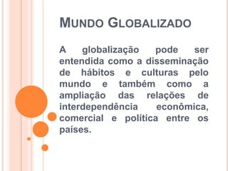 MUNDO GLOBALIZADO
A globalização pode ser
entendida como a disseminação
de hábitos e culturas pelo
mundo e também como a
ampliação das relações de
interdependência econômica,
comercial e política entre os
países.
 