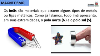Os ímãs são materiais que atraem alguns tipos de metais
ou ligas metálicas. Como já falamos, todo ímã apresenta,
em suas extremidades, o polo norte (N) e o polo sul (S).
MAGNETISMO
 