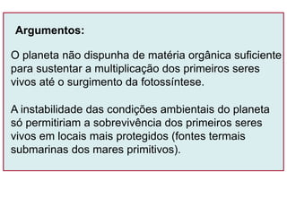 O planeta não dispunha de matéria orgânica suficiente
para sustentar a multiplicação dos primeiros seres
vivos até o surgimento da fotossíntese.
Argumentos:
A instabilidade das condições ambientais do planeta
só permitiriam a sobrevivência dos primeiros seres
vivos em locais mais protegidos (fontes termais
submarinas dos mares primitivos).
 