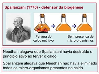 Spallanzani (1770) - defensor da biogênese
Fervura do
caldo nutritivo
Sem presença de
micro-organismos
Needhan alegava que Spallanzani havia destruído o
princípio ativo ao ferver o caldo.
Spallanzani alegava que Needhan não havia eliminado
todos os micro-organismos presentes no caldo.
 
