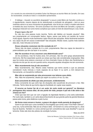 Prova 91/1.ª Ch. • Página 2/ 13
GRUPO I
Lê o excerto de uma entrevista do jornalista Carlos Vaz Marques ao escritor Mário de Carvalho. Em caso
de necessidade, consulta as notas e o vocabulário apresentados.
1
5
10
15
20
25
30
35
40
O diálogo – travado no escritório despojado1 e escuro onde Mário de Carvalho continua a
ir regularmente, mesmo depois de ter abandonado a profissão de advogado – terá os seus
instantes sérios e os seus momentos de gargalhada, mas há de ser o leitor a moldar este barro
à medida dos seus humores. Tal como acontece nos livros de Mário de Carvalho, a graça e a
desgraça misturam-se numa trama complexa que cada um terá de desentrançar a seu modo.
O que é que o faz rir?
Eu não sou uma pessoa muito risonha. Tenho até hábitos um bocado sisudos2. Não
sou propriamente um conversador festivo. Agora, penso que tenho um sentido de humor
muito agudo. Apanho muito facilmente o lado ridículo das situações. Muito facilmente também
sou capaz de pôr em causa a solenidade3 das situações. Muitas vezes, quanto mais solenes
elas são, mais ridículas se tornam.
Essas situações costumam dar-lhe vontade de rir?
Talvez não me deem vontade de rir a mim, propriamente. Mas sou capaz de descobrir a
potencialidade que têm de fazer rir os outros.
Não lhe acontece rir-se a escrever uma determinada cena?
Já me aconteceu, mas há muitos anos. Em princípio, não me acho graça absolutamente
nenhuma. Até fico espantado quando as coisas que faço são consideradas engraçadas. Mas
aqui há muitos anos estava a escrever um livro chamado Casos do Beco das Sardinheiras e
recordo-me de que de vez em quando sorria, enquanto aquelas situações me iam ocorrendo.
Mais recentemente isso já não acontece?
Mais recentemente, não. Mesmo estas histórias que tenho escrito e que as pessoas
consideram muito irónicas e muito capazes de as fazer rir ou sorrir, a mim deixam-me,
francamente, um bocadinho indiferente.
Mas não se surpreende por elas provocarem nos leitores esse efeito.
Não. Não me surpreendo, desde que sejam os outros a rir-se. Eu não.
Está consciente do efeito que elas provocam, evidentemente.
Estou consciente de que certo tipo de situações são suscetíveis de provocar o riso. São
ridículas. Tenho ideia de que tenho alguma facilidade em captar esse aspeto.
O recurso ao humor faz de si um autor de certo modo sui generis4 na literatura
portuguesa dos nossos dias; do seu ponto de vista, porque é que ela é tão séria e tão
avessa ao riso?
Creio que isso tem que ver com a ligação da dignidade literária a uma certa solenidade.
Por outro lado, também a um certo desconhecimento de que grande parte da grande literatura
passa pela ironia, pela distância e pelo humor.
Na forma como encara o humor, a graça é de algum modo parente da desgraça?
Quem é que dizia que «uma comédia é uma tragédia que correu mal»? Era Peter Ustinov5,
uma vez, numa entrevista. Não sei se a frase é dele. «O homem é o único animal que ri», dizia
Eça de Queirós. Também é o único animal que tem consciência das suas desditas6 e que se
lamenta. Estes são dois dos pilares da condição humana.
Maio de 2010
Carlos Vaz Marques, Os Escritores (também) Têm Coisas a Dizer,
Lisboa, Tinta-da-china, 2013 (texto adaptado)
 