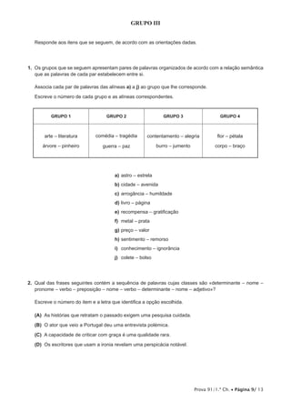 Prova 91/1.ª Ch. • Página 9/ 13
GRUPO III
Responde aos itens que se seguem, de acordo com as orientações dadas.
1.  Os grupos que se seguem apresentam pares de palavras organizados de acordo com a relação semântica
que as palavras de cada par estabelecem entre si.
Associa cada par de palavras das alíneas a) a j) ao grupo que lhe corresponde.
Escreve o número de cada grupo e as alíneas correspondentes.
GRUPO 1 GRUPO 2 GRUPO 3 GRUPO 4
arte – literatura
árvore – pinheiro
comédia – tragédia
guerra – paz
contentamento – alegria
burro – jumento
flor – pétala
corpo – braço
a)	astro – estrela
b)	cidade – avenida
c)	arrogância – humildade
d)	livro – página
e)	recompensa – gratificação
f)	 metal – prata
g)	preço – valor
h)	sentimento – remorso
i)	 conhecimento – ignorância
j)	 colete – bolso
2.  Qual das frases seguintes contém a sequência de palavras cujas classes são «determinante – nome –
pronome – verbo – preposição – nome – verbo – determinante – nome – adjetivo»?
Escreve o número do item e a letra que identifica a opção escolhida.
 (A) As histórias que retratam o passado exigem uma pesquisa cuidada.
 (B) O ator que veio a Portugal deu uma entrevista polémica.
 (C) A capacidade de criticar com graça é uma qualidade rara.
 (D) Os escritores que usam a ironia revelam uma perspicácia notável.
 