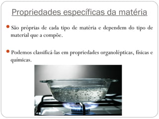 Propriedades específicas da matéria
São próprias de cada tipo de matéria e dependem do tipo de
material que a compõe.
Podemos classificá-las em propriedades organolépticas, físicas e
químicas.
 