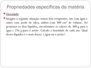 Propriedades específicas da matéria
Densidade:
Imagine a seguinte situação: temos dois recipientes, um com água e
outro com azeite de oliva, ambos com 300 cm³ de volume. Ao
pesarmos os dois líquidos, encontramos os valores de 300 g para a
água e 276 g para o azeite. Calcule a densidade de cada um. Qual
desses líquidos é o mais denso, a água ou o azeite?
 