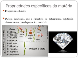 Propriedades específicas da matéria
Propriedades físicas:
Dureza: resistência que a superfície de determinada substância
oferece ao ser riscada por outro material.
 