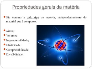 Propriedades gerais da matéria
São comuns a todo tipo de matéria, independentemente do
material que é composto.
Massa;
Volume;
Impenetrabilidade;
Elasticidade;
Compressibilidade;
Divisibilidade.
 