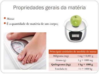 Propriedades gerais da matéria
Massa:
É a quantidade de matéria de um corpo;
Principais unidades de medida de massa
Miligrama (mg) 1 mg = 0,001 g
Grama (g) 1 g = 1000 mg
Quilograma (kg) 1 kg = 1000 g
Tonelada (t) 1 t = 1000 kg
 