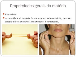 Propriedades gerais da matéria
Elasticidade:
A capacidade da matéria de retomar seu volume inicial, uma vez
cessada a força que causa, por exemplo, a compressão.
 