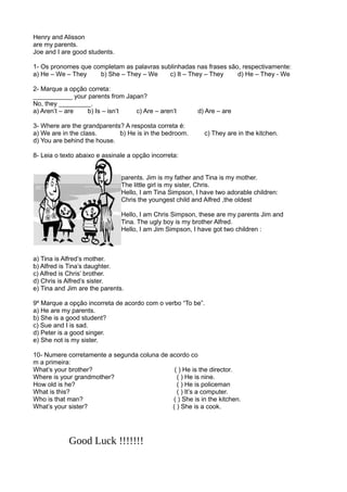 Henry and Alisson
are my parents.
Joe and I are good students.
1- Os pronomes que completam as palavras sublinhadas nas frases são, respectivamente:
a) He – We – They b) She – They – We c) It – They – They d) He – They - We
2- Marque a opção correta:
___________ your parents from Japan?
No, they _________.
a) Aren’t – are b) Is – isn’t c) Are – aren’t d) Are – are
3- Where are the grandparents? A resposta correta é:
a) We are in the class. b) He is in the bedroom. c) They are in the kitchen.
d) You are behind the house.
8- Leia o texto abaixo e assinale a opção incorreta:
parents. Jim is my father and Tina is my mother.
The little girl is my sister, Chris.
Hello, I am Tina Simpson, I have two adorable children:
Chris the youngest child and Alfred ,the oldest
Hello, I am Chris Simpson, these are my parents Jim and
Tina. The ugly boy is my brother Alfred.
Hello, I am Jim Simpson, I have got two children :
a) Tina is Alfred’s mother.
b) Alfred is Tina’s daughter.
c) Alfred is Chris’ brother.
d) Chris is Alfred’s sister.
e) Tina and Jim are the parents.
9º Marque a opção incorreta de acordo com o verbo “To be”.
a) He are my parents.
b) She is a good student?
c) Sue and I is sad.
d) Peter is a good singer.
e) She not is my sister.
10- Numere corretamente a segunda coluna de acordo co
m a primeira:
What’s your brother? ( ) He is the director.
Where is your grandmother? ( ) He is nine.
How old is he? ( ) He is policeman
What is this? ( ) It’s a computer.
Who is that man? ( ) She is in the kitchen.
What’s your sister? ( ) She is a cook.
Good Luck !!!!!!!
 
