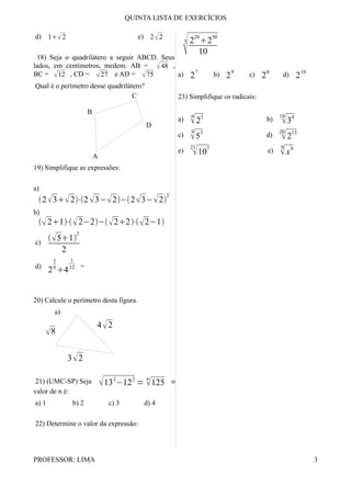 QUINTA LISTA DE EXERCÍCIOS
d) 12 e) 22
18) Seja o quadrilátero a seguir ABCD. Seus
lados, em centímetros, medem: AB = 48 ,
BC = 12 , CD = 27 e AD = 75
Qual é o perímetro desse quadrilátero?
19) Simplifique as expressões:
a)
232⋅2 3−2−23−2
2
b)
21⋅2−2−22⋅2−1
c)
51
2
2
d)
2
1
6
4
1
12 =
20) Calcule o perímetro desta figura.
a)
8
32
42
21) (UMC-SP) Seja 13
2
−12
2
=
n
125 o
valor de n é:
a) 1 b) 2 c) 3 d) 4
22) Determine o valor da expressão:
3
2
28
2
30
10
a) 2
7
b) 2
9
c) 2
8
d) 2
10
23) Simplifique os radicais:
a)
6
2
3
b)
10
3
4
c)
9
5
3
d)
20
2
15
e)
21
10
7
e)
9
x
6
PROFESSOR: LIMA 3
D
C
B
A
 