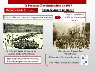Primeira Guerra: derrotas e desgaste do Czarismo
Tecelãs, operários e
soldados derrubam o
regime
Revolução de Fevereiro
O povo em frente ao palácio de
inverno em São Petersburgo
Marcha pelas Ruas de São
Petersburgo
Mencheviques no poder
Tem início o Governo Provisório,
liderado por políticos moderados
Liberdade e direitos individuais
Não retirou a Rússia da Guerra
 