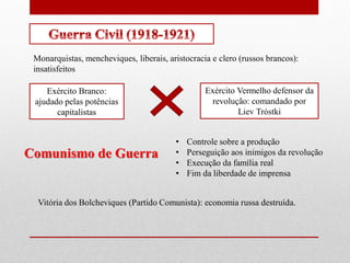 Monarquistas, mencheviques, liberais, aristocracia e clero (russos brancos):
insatisfeitos
Exército Branco:
ajudado pelas potências
capitalistas
Exército Vermelho defensor da
revolução: comandado por
Liev Tróstki
Comunismo de Guerra
• Controle sobre a produção
• Perseguição aos inimigos da revolução
• Execução da família real
• Fim da liberdade de imprensa
Vitória dos Bolcheviques (Partido Comunista): economia russa destruída.
 