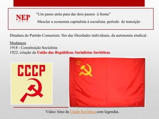 “Um passo atrás para dar dois passos à frente”
Mesclar a economia capitalista à socialista: período de transição
Ditadura do Partido Comunista: fim das liberdades individuais, da autonomia sindical.
Mudanças
1918 : Constituição Socialista
1922: criação da União das Repúblicas Socialistas Soviéticas
Vídeo: hino da União Soviética com legendas.
 