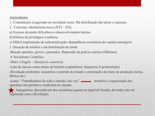 Antecedentes
1. Contradições exageradas na sociedade russa. Má distribuição das terras e riquezas.
2. Czarismo: absolutismo russo (XVI – XX)
a) Excesso de poder dificultava o desenvolvimento interno
b) Política de privilégios à nobreza
c) Difícil implantação da industrialização: dependência econômica do capital estrangeiro
3. Situação de miséria e má distribuição de renda
-Reação operária: greves e passeatas. Repressão da polícia czarista (Okhrana)
4. Socialismo Científico
-Marx e Engels – Manifesto comunista
-Luta de classes como motor da história (capitalismo: burguesia X proletariado)
-Revolução proletária: assumiria o controle do Estado e estatização dos bens de produção (terras,
fábrica etc)
-Lema: “Trabalhadores de todo o mundo, uni-vos” incentivo a organização dos
operários em partidos e sindicatos no mundo.
Anarquismo: discordavam dos socialistas quanto ao papel do Estado, devendo este ser
suprimido com a Revolução.
 