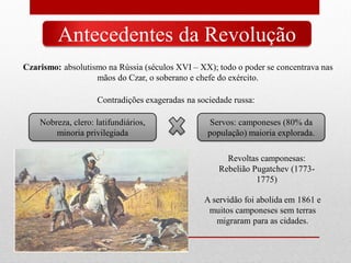 Antecedentes da Revolução
Czarismo: absolutismo na Rússia (séculos XVI – XX); todo o poder se concentrava nas
mãos do Czar, o soberano e chefe do exército.
Contradições exageradas na sociedade russa:
Nobreza, clero: latifundiários,
minoria privilegiada
Servos: camponeses (80% da
população) maioria explorada.
Revoltas camponesas:
Rebelião Pugatchev (1773-
1775)
A servidão foi abolida em 1861 e
muitos camponeses sem terras
migraram para as cidades.
 
