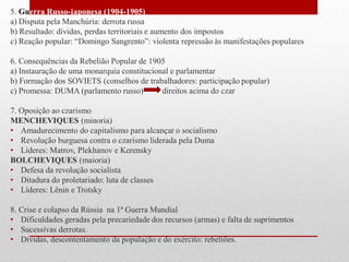 5. Guerra Russo-japonesa (1904-1905)
a) Disputa pela Manchúria: derrota russa
b) Resultado: dívidas, perdas territoriais e aumento dos impostos
c) Reação popular: “Domingo Sangrento”: violenta repressão às manifestações populares
6. Consequências da Rebelião Popular de 1905
a) Instauração de uma monarquia constitucional e parlamentar
b) Formação dos SOVIETS (conselhos de trabalhadores: participação popular)
c) Promessa: DUMA (parlamento russo) direitos acima do czar
7. Oposição ao czarismo
MENCHEVIQUES (minoria)
• Amadurecimento do capitalismo para alcançar o socialismo
• Revolução burguesa contra o czarismo liderada pela Duma
• Líderes: Matrov, Plekhanov e Kerensky
BOLCHEVIQUES (maioria)
• Defesa da revolução socialista
• Ditadura do proletariado: luta de classes
• Líderes: Lênin e Trotsky
8. Crise e colapso da Rússia na 1ª Guerra Mundial
• Dificuldades geradas pela precariedade dos recursos (armas) e falta de suprimentos
• Sucessivas derrotas.
• Dívidas, descontentamento da população e do exército: rebeliões.
 