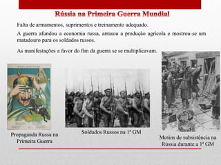 Falta de armamentos, suprimentos e treinamento adequado.
A guerra afundou a economia russa, arrasou a produção agrícola e mostrou-se um
matadouro para os soldados russos.
As manifestações a favor do fim da guerra se se multiplicavam.
Soldados Russos na 1ª GMPropaganda Russa na
Primeira Guerra
Motins de subsistência na
Rússia durante a 1ª GM
 