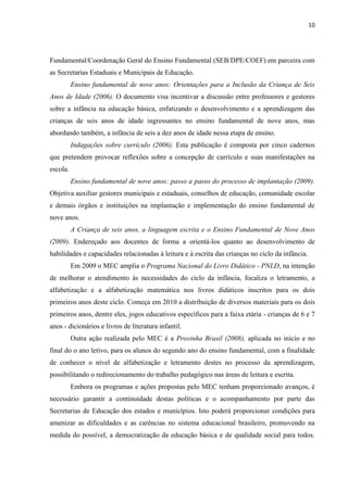 10
Fundamental/Coordenação Geral do Ensino Fundamental (SEB/DPE/COEF) em parceira com
as Secretarias Estaduais e Municipais de Educação.
Ensino fundamental de nove anos: Orientações para a Inclusão da Criança de Seis
Anos de Idade (2006). O documento visa incentivar a discussão entre professores e gestores
sobre a infância na educação básica, enfatizando o desenvolvimento e a aprendizagem das
crianças de seis anos de idade ingressantes no ensino fundamental de nove anos, mas
abordando também, a infância de seis a dez anos de idade nessa etapa de ensino.
Indagações sobre currículo (2006). Esta publicação é composta por cinco cadernos
que pretendem provocar reflexões sobre a concepção de currículo e suas manifestações na
escola.
Ensino fundamental de nove anos: passo a passo do processo de implantação (2009).
Objetiva auxiliar gestores municipais e estaduais, conselhos de educação, comunidade escolar
e demais órgãos e instituições na implantação e implementação do ensino fundamental de
nove anos.
A Criança de seis anos, a linguagem escrita e o Ensino Fundamental de Nove Anos
(2009). Endereçado aos docentes de forma a orientá-los quanto ao desenvolvimento de
habilidades e capacidades relacionadas à leitura e à escrita das crianças no ciclo da infância.
Em 2009 o MEC amplia o Programa Nacional do Livro Didático - PNLD, na intenção
de melhorar o atendimento às necessidades do ciclo da infância, focaliza o letramento, a
alfabetização e a alfabetização matemática nos livros didáticos inscritos para os dois
primeiros anos deste ciclo. Começa em 2010 a distribuição de diversos materiais para os dois
primeiros anos, dentre eles, jogos educativos específicos para a faixa etária - crianças de 6 e 7
anos - dicionários e livros de literatura infantil.
Outra ação realizada pelo MEC é a Provinha Brasil (2008), aplicada no início e no
final do o ano letivo, para os alunos do segundo ano do ensino fundamental, com a finalidade
de conhecer o nível de alfabetização e letramento destes no processo da aprendizagem,
possibilitando o redirecionamento do trabalho pedagógico nas áreas de leitura e escrita.
Embora os programas e ações propostas pelo MEC tenham proporcionado avanços, é
necessário garantir a continuidade destas políticas e o acompanhamento por parte das
Secretarias de Educação dos estados e municípios. Isto poderá proporcionar condições para
amenizar as dificuldades e as carências no sistema educacional brasileiro, promovendo na
medida do possível, a democratização da educação básica e de qualidade social para todos.
 