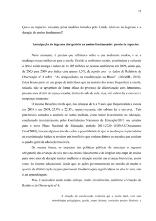 11
Quais os impactos causados pelas medidas tomadas pelo Estado relativas ao ingresso e a
duração do ensino fundamental?
Antecipação do ingresso obrigatório no ensino fundamental: possíveis impactos
Neste momento, é preciso que reflitamos sobre o que realmente mudou, e se a
mudança trouxe melhorias para a escola. Devido a problemas sociais, econômicos e culturais
o Brasil ainda amarga o índice de 14.105 milhões de pessoas analfabetas em 2009, sendo que,
de 2005 para 2009 este índice caiu apenas 1,5%, de acordo com os dados do Relatório de
Observação nº 4 sobre “As desigualdades na escolarização no Brasil” (BRASIL, 2010).
Estas fazem parte de um grupo de indivíduos que na maioria das vezes frequentam a escola,
todavia, não se apropriam de forma eficaz do processo de alfabetização com letramento,
passam anos dentro do espaço escolar, dentro da sala de aula, mas, mal sabem ler e escrever e
tampouco interpretar.
O mesmo Relatório revela que, das crianças de 6 a 9 anos que frequentaram a escola
em 2005 e em 2009, 25.9% e 22.3%, respectivamente, não sabiam ler e escrever. Tais
percentuais somados a ausência de outras medidas, como maior investimento na educação,
conclamado insistentemente pelas Conferências Nacionais de Educação/2010 nos estudos
para o novo Plano Nacional de Educação, período 2011-2020 (CONAE/Documento
Final/2010), lançam algumas dúvidas sobre a possibilidade de que as mudanças empreendidas
na escolarização básica se revelem em benefícios que venham dirimir as mazelas que assolam
o quadro geral da educação brasileira.
Da mesma forma, os impactos das políticas públicas de antecipar o ingresso
obrigatório das crianças de seis anos no ensino fundamental e de ampliar esta etapa de ensino
para nove anos de duração tendem melhorar a situação escolar das crianças brasileiras, assim
como do sistema educacional, desde que, as ações governamentais no sentido de mudar o
quadro da alfabetização no país promovam transformações significativas na sala de aula, isto
é, na aprendizagem.
Mas, é necessário ainda muito esforço, muito investimento, conforme afirmação do
Relatório de Observação nº 4:
A situação da escolarização evidencia que a escola atual, com suas
metodologias pedagógicas, gestão, corpo docente, currículos poucos flexíveis, e
 
