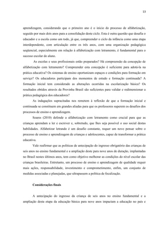 13
aprendizagem, considerando que o primeiro ano é o início do processo de alfabetização,
seguido por mais dois anos para a consolidação deste ciclo. Esta é outra questão que desafia o
educador e a escola como um todo, já que, compreender o ciclo da infância como uma etapa
interdependente, com articulação entre os três anos, com uma organização pedagógica
seqüencial, especialmente em relação à alfabetização com letramento, é fundamental para o
sucesso escolar do aluno.
As escolas e seus profissionais estão preparados? Há compreensão da concepção de
alfabetização com letramento? Compreender esta concepção é suficiente para adotá-la na
prática educativa? Os sistemas de ensino oportunizam espaços e condições para formação em
serviço? Os educadores participam dos momentos de estudo e formação continuada? A
formação inicial tem considerado as alterações ocorridas na escolarização básica? Os
resultados obtidos através da Provinha Brasil são suficientes para validar e redimensionar a
prática pedagógica dos educadores?
As indagações supracitadas nos remetem à reflexão de que a formação inicial e
continuada se constituem em grandes aliadas para que os professores superem os desafios dos
processos de ensino e aprendizagem.
Soares (2010) defende a alfabetização com letramento como crucial para que as
crianças aprendam a ler e escrever e, sobretudo, que lhes seja possível o uso social destas
habilidades. Alfabetizar letrando é um desafio constante, requer um novo pensar sobre o
processo de ensino e aprendizagem de crianças e adolescentes, capaz de transformar a prática
educativa.
Vale reafirmar que as políticas de antecipação do ingresso obrigatório das crianças de
seis anos no ensino fundamental e a ampliação deste para nove anos de duração, implantadas
no Brasil nestes últimos anos, tem como objetivo melhorar as condições do nível escolar das
crianças brasileiras. Entretanto, um processo de ensino e aprendizagem de qualidade requer
mais ações, responsabilidade, investimento e comprometimento, enfim, um conjunto de
medidas associadas e planejadas, que ultrapassem a política de focalização.
Considerações finais
A antecipação do ingresso da criança de seis anos no ensino fundamental e a
ampliação desta etapa da educação básica para nove anos impactam a educação no país e
 