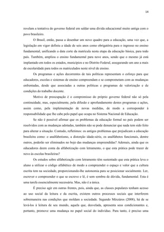 14
revelam a tentativa do governo federal em saldar uma dívida educacional muito antiga com o
povo brasileiro.
O Brasil, então, passa a desenhar um novo quadro para a educação, uma vez que, a
legislação em vigor definiu a idade de seis anos como obrigatória para o ingresso no ensino
fundamental, unificando a data corte da matrícula nesta etapa da educação básica, para todo
país. Também, ampliou o ensino fundamental para nove anos, sendo que o mesmo já está
implantado em todos os estados, municípios e no Distrito Federal, assegurando um ano a mais
de escolaridade para todos os matriculados neste nível de ensino.
Os programas e ações decorrentes de tais políticas representam o esforço para que
educadores, escolas e sistemas de ensino compreendam e se comprometam com as mudanças
enfrentadas, desde que associadas a outras políticas e programas de valorização e de
condições do trabalho docente.
Motivo de preocupação é o compromisso do próprio governo federal não só pela
continuidade, mas, especialmente, pela difusão e aprofundamento destes programas e ações,
assim como, pela implementação de novas medidas, de modo a corresponder à
responsabilidade que lhe cabe pelo papel que ocupa no Sistema Nacional de Educação.
Se não é possível afirmar que os problemas da educação formal no país podem ser
resolvidos com as mudanças adotadas, também não se pode denunciar que nada tem sido feito
para alterar a situação. Contudo, refletimos: os antigos problemas que prejudicam a educação
brasileira como: o analfabetismo, a distorção idade-série, os analfabetos funcionais, dentre
outros, poderão ser eliminados no bojo das mudanças empreendidas? Ademais, ainda que os
educadores deem conta da alfabetização com letramento, o que esta prática pode trazer de
novo às escolas brasileiras?
Os estudos sobre alfabetização com letramento têm sustentado que esta prática leva o
aluno a utilizar o código alfabético de modo a compreender o espaço e valor que a cultura
escrita tem na sociedade, proporcionando-lhe autonomia para se posicionar socialmente. Ler,
escrever e compreender o que se escreve e lê, é sem sombra de dúvida, fundamental. Esta é
uma tarefa essencialmente necessária. Mas, não é a única.
É preciso agir em outras frentes, pois, ainda que, as classes populares tenham acesso
ao uso social da leitura e da escrita, existem outros processos sociais que interferem
sobremaneira nas condições que moldam a sociedade. Segundo Mészáros (2008), há de se
levá-los à leitura de seu mundo, aquela que, desvelada, apresenta seus condicionantes e,
portanto, promove uma mudança no papel social do indivíduo. Para tanto, é preciso uma
 