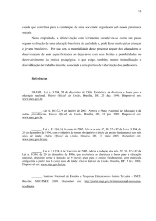 15
escola que contribua para a construção de uma sociedade organizada sob novos patamares
sociais.
Nesta empreitada, a alfabetização com letramento caracteriza-se como um passo
seguro na direção de uma educação brasileira de qualidade e, pode fazer muito pelas crianças
e jovens brasileiros. Por sua vez, a materialidade deste processo requer dos educadores o
discernimento de suas especificidades ao deparar-se com seus limites e possibilidades no
desenvolvimento da prática pedagógica, o que exige, também, menos intensificação e
diversificação do trabalho docente, associada a uma política de valorização dos professores.
Referências
BRASIL. Lei n. 9.394, 20 de dezembro de 1996. Estabelece as diretrizes e bases para a
educação nacional. Diário Oficial da União, Brasília, DF, 23 dez. 1996. Disponível em:
www.mec.gov.br.
_______. Lei n. 10.172, 9 de janeiro de 2001. Aprova o Plano Nacional de Educação e dá
outras providências. Diário Oficial da União, Brasília, DF, 10 jan. 2001. Disponível em:
www.mec.gov.br.
_______. Lei n. 11.114, 16 de maio de 2005. Altera os arts. 6º, 30, 32 e 87 da Lei n. 9.394, de
20 de dezembro de 1996, com o objetivo de tornar obrigatório o início do ensino fundamental aos seis
anos de idade. Diário Oficial da União, Brasília, DF, 17 maio 2005. Disponível em:
www.mec.gov.br/cne.
_______. Lei n. 11.274, 6 de fevereiro de 2006. Altera a redação dos arts. 29, 30, 32 e 87 da
Lei n. 9.394, de 20 de dezembro de 1996, que estabelece as diretrizes e bases para a educação
nacional, dispondo sobre a duração de 9 (nove) anos para o ensino fundamental, com matrícula
obrigatória a partir dos 6 (seis) anos de idade. Diário Oficial da União, Brasília, DF, 7 fev. 2006.
Disponível em: www.mec.gov.br/cne.
_______. Instituto Nacional de Estudos e Pesquisas Educacionais Anísio Teixeira – INEP.
Brasília: MEC/INEP, 2009. Disponível em: http://portal.inep.gov.br/internacional-novo-pisa-
resultados.
 