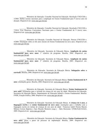16
_______. Ministério da Educação. Conselho Nacional de Educação. Resolução CNE/CEB n.
3/2005. Define normas nacionais para a ampliação do Ensino Fundamental para 9 (nove) anos de
duração. Disponível em: www.mec.gov.br/cne.
_______. Ministério da Educação. Conselho Nacional de Educação. Resolução CNE/CEB n.
7/2010. Fixa Diretrizes Curriculares Nacionais para o Ensino Fundamental de 9 (nove) anos.
Disponível em: www.mec.gov.br/cne.
_______. Ministério da Educação. Conselho Nacional de Educação. Parecer CNE/CEB n.
4/2008. Orientação sobre os três anos iniciais do Ensino Fundamental de nove anos. Disponível em:
www.mec.gov.br/cne.
_______. Ministério da Educação. Secretaria de Educação Básica. Ampliação do ensino
fundamental para nove anos: 1º relatório do programa. Brasília, 2004. Disponível em:
www.mec.gov.br/seb.
_______. Ministério da Educação. Secretaria de Educação Básica. Ampliação do ensino
fundamental para nove anos: 2º relatório do programa. Brasília, 2005. Disponível em:
www.mec.gov.br/seb.
_______. Ministério da Educação. Secretaria de Educação Básica. Indagações sobre o
currículo. Brasília, 2006. Disponível em: www.mec.gov.br/seb.
_______. Ministério da Educação. Secretaria de Educação Básica. Ensino fundamental de 9
anos: orientações gerais. Brasília, 2004. Disponível em: www.mec.gov.br/seb.
_______. Ministério da Educação. Secretaria de Educação Básica. Ensino fundamental de
nove anos: orientações para a inclusão da criança de seis anos de idade. Ministérioa da Educação.
Secretaria de Educação Básica. Departamento de Educação Infantil e Ensino Fundamental. Brasília:
FNDE, Estação Gráfica, 2006. Disponível em: www.mec.gov.br/seb.
_______. Ministério da Educação. Secretaria de Educação Básica. A criança de 6 anos, a
linguagem escrita e o ensino fundamental de nove anos: orientações para o trabalho com a
linguagem escrita em turmas de crianças de seis anos de idade / Francisca Izabel Pereira Maciel,
Mônica Correia Baptista e Sara Mourão Monteiro (orgs.). – Belo Horizonte: UFMG/FaE/CEALE,
2009. Disponível em: www.mec.gov.br/seb.
_______. Ministério da Educação. Secretaria de Educação Básica. Ensino Fundamental de
nove anos: passo a passo do processo de implantação. Brasília, 2009. Disponível em:
www.mec.gov.br/seb.
 