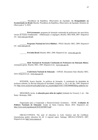 17
_______. Presidência da República. Observatório da Equidade. As Desigualdades na
Escolarização no Brasil. Brasília: Presidência da República, Observatório da Equidade, Relatório de
Observação n° 4, 2010.
_______. Pró-Letramento: programa de formação continuada de professores dos anos/séries
iniciais do Ensino Fundamental – Alfabetização e Linguagem. Brasília. MEC/SEB, 2007. Disponível
em: www.mec.gov.br/seb.
_______. Programa Nacional do Livro Didático - PNLD. Brasília: MEC, 2009. Disponível
em: www.mec.gov.br.
_______. Provinha Brasil. Brasília: MEC, 2008. Disponível em: www.mec.gov.br.
_______. Rede Nacional de Formação Continuada de Professores da Educação Básica:
orientações gerais. Brasília: MEC, 2005. Disponível em: www.mec.gov.br.
_______. Conferência Nacional de Educação – CONAE. Documento final. Brasília: MEC,
2010. Disponível em: www.mec.gov.br.
KÜENZER, Acacia Zeneida. As políticas de formação: A constituição da identidade do
professor sobrante. In: Revista Educação & Sociedade, Campinas, v. 20, n. 68, dez, 1999. Disponível
em: http://www.scielo.br/scielo.php?script=sci_issuetoc&pid=0101-733019990003&lng=pt&nrm=iso.
MÉSZÁROS, István. A educação para além do capital; [tradução Isa Tavares]. 2. ed. – São
Paulo : Boitempo, 2008.
Organização para a Cooperação e Desenvolvimento Econômico – OCDE. Avaliações de
Políticas Nacionais de Educação: Estado de Santa Catarina, Brasil, 2010. Disponível em:
http://www.oecd.org/dataoecd/36/45/46390673.pdf.
OREALC/UNESCO. The state of education in Latin America and the Caribbean.
Guaranteeing quality education for all. A regional report. Santiago: OREALC/UNESCO, 2007.
Disponível em: http//:www.unesco.cl.
 