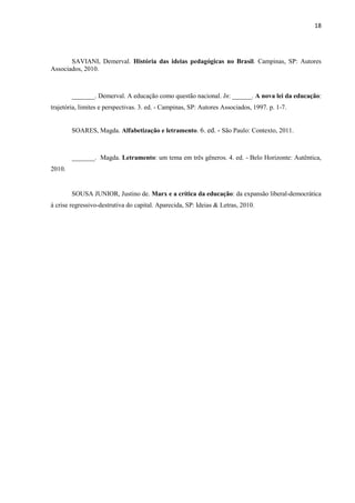 18
SAVIANI, Demerval. História das ideias pedagógicas no Brasil. Campinas, SP: Autores
Associados, 2010.
_______. Demerval. A educação como questão nacional. In: ______. A nova lei da educação:
trajetória, limites e perspectivas. 3. ed. - Campinas, SP: Autores Associados, 1997. p. 1-7.
SOARES, Magda. Alfabetização e letramento. 6. ed. - São Paulo: Contexto, 2011.
_______. Magda. Letramento: um tema em três gêneros. 4. ed. - Belo Horizonte: Autêntica,
2010.
SOUSA JUNIOR, Justino de. Marx e a crítica da educação: da expansão liberal-democrática
à crise regressivo-destrutiva do capital. Aparecida, SP: Ideias & Letras, 2010.
 