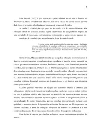 3
Para Saviani (1997) é pela educação e pelas relações sociais que o homem se
desenvolve e, não há sociedade sem educação. Ela está a serviço das classes sociais de uma
dada época e, há muito, subordinada aos interesses de grupos privilegiados.
A escola é a instituição cujo papel na sociedade é o de responsabilizar-se pela
educação formal dos cidadãos, estando sujeita à reprodução das desigualdades próprias de
uma sociedade de classes, ou, contrariamente, posicionando-se como um dos agentes em
condições de contribuir para a transformação desta. Segundo Sousa Jr:
A escola, mesmo sendo uma instituição burguesa, que atende a finalidades
colocadas pela dinâmica da sociedade produtora de mercadorias, é uma instituição
que, se é central para o processo de formação das classes revolucionárias, poderia vir
a ser um espaço importante de socialização do conhecimento. (SOUSA JUNIOR,
2010, p.176)
Nesta direção, Mészáros (2008) ressalta que o papel da educação institucionalizada é
fornecer os conhecimentos e pessoal necessários à produção e, também gerar e transmitir os
valores que tornam autênticos os interesses dominantes, como se, outra alternativa à gestão da
sociedade, não fosse possível. Bem por isso, as determinações gerais do capital influenciam as
determinações gerais da educação como um todo, passando então a educação a se constituir
num processo de internalização do papel do indivíduo na hierarquia social. Para o autor (p.45)
“[...] fica bastante claro que a educação formal não é a força ideologicamente primária que
consolida o sistema do capital; tampouco ela é capaz de, por si só, fornecer uma alternativa
emancipadora radical”.
Existem questões relevantes em relação aos elementos internos e externos que
influenciam e interferem diretamente na função social da escola, tais como: o modelo político
em que as políticas públicas são elaboradas na perspectiva de manutenção deste mesmo
modelo, a má distribuição de renda, a naturalização da exclusão, as desigualdades sociais, a
universalização do ensino fundamental, que não significa necessariamente, inclusão com
qualidade, a manutenção das desigualdades no interior das escolas, as diferenças entre os
sistemas escolares, a falta de condições adequadas de trabalho ao professor e a não
compreensão por parte dos professores da dimensão política de sua prática pedagógica.
Para Saviani é a escola que viabiliza ao homem chegar à compreensão completa de
mundo:
 