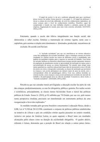 4
O papel da escola é o de ser o ambiente adequado para que o professor
possa exercer da melhor forma possível o seu papel. [...] O papel do professor é
elevar os alunos do nível não elaborado, do nível do conhecimento espontâneo, de
senso comum, para o nível do conhecimento científico, filosófico, capaz de
compreender o mundo nas suas múltiplas relações e, portanto, passar da visão
empírica, fragmentada do mundo, para uma visão concreta, articulada. (SAVIANI,
2010, p.145)
Entretanto, quando a escola não efetiva integralmente sua função social, não
democratiza o saber escolar, fortalece a manutenção do sistema vigente, neste caso o
capitalista, pois acentua a relação entre dominantes e dominados, produzindo mecanismos de
exclusão. De acordo com Saviani:
A “inclusão excludente” por sua vez manifesta-se no terreno educativo
como face pedagógica da exclusão includente. Aqui a estratégia consiste em incluir
estudantes no sistema escolar em cursos de diferentes níveis e modalidades sem
padrões de qualidade exigidos para o ingresso no mercado de trabalho. Essa forma
de inclusão melhora as estatísticas educacionais porque permite apresentar números
de ampliação do atendimento escolar se aproximando da realização de metas como a
universalização do acesso ao ensino fundamental. No entanto, para atingir essas
metas quantitativas, a política educacional lança mão de mecanismos como a divisão
do ensino em ciclos, a progressão continuada, as classes de aceleração que permitem
às crianças e aos jovens permanecer um número maior de anos na escola, sem o
correspondente efeito da aprendizagem efetiva. Com isso, embora incluídas no
sistema escolar, essas crianças e esses jovens permanecem excluídos do mercado de
trabalho e da participação ativa na vida da sociedade. Consuma-se, desse modo, a
“inclusão excludente”. (SAVIANI, 2010, p.442)
Percebe-se que nas camadas menos privilegiadas a educação escolar faz parte da vida
das crianças, predominantemente, se esta for obrigatória, pública e gratuita. Por razões sociais
e econômicas, principalmente, as classes menos favorecidas ficam a mercê das políticas
públicas do Estado. Sousa Jr. (2010, p.19) sublinha que “O Estado, por sua vez, pelo menos
numa perspectiva imediata, precisaria ser transformado em instrumento político de uma
reorganização a favor dos explorados.”
As medidas tomadas pelo governo brasileiro concernentes à educação básica, desde a
LDB, Lei nº 9.394 de 20/12/1996, constituem o conjunto de políticas públicas estabelecidas
na tentativa de colocar o país em condições similar aquelas presentes no cenário mundial,
inclusive em países da América Latina, os quais superam o Brasil tanto em resultados
alcançados pelos alunos como na duração da escolaridade obrigatória. O quadro abaixo,
referente à leitura, demonstra que a posição do Brasil em relação a outros países latino-
 