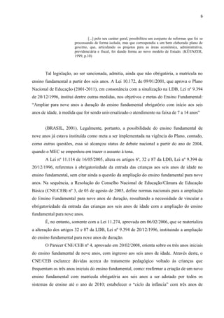 6
[...] pelo seu caráter geral, possibilitou um conjunto de reformas que foi se
processando de forma isolada, mas que correspondia a um bem elaborado plano de
governo, que, articulando os projetos para as áreas econômica, administrativa,
previdenciária e fiscal, foi dando forma ao novo modelo de Estado. (KÜENZER,
1999, p.10)
Tal legislação, ao ser sancionada, admitia, ainda que não obrigatória, a matrícula no
ensino fundamental a partir dos seis anos. A Lei 10.172, de 09/01/2001, que aprova o Plano
Nacional de Educação (2001-2011), em consonância com a sinalização na LDB, Lei nº 9.394
de 20/12/1996, institui dentre outras medidas, nos objetivos e metas do Ensino Fundamental:
“Ampliar para nove anos a duração do ensino fundamental obrigatório com início aos seis
anos de idade, à medida que for sendo universalizado o atendimento na faixa de 7 a 14 anos”
(BRASIL, 2001). Legalmente, portanto, a possibilidade do ensino fundamental de
nove anos já estava instituída como meta a ser implementada na vigência do Plano, contudo,
como outras questões, essa só alcançou status de debate nacional a partir do ano de 2004,
quando o MEC se empenhou em trazer o assunto à tona.
A Lei nº 11.114 de 16/05/2005, altera os artigos 6º, 32 e 87 da LDB, Lei nº 9.394 de
20/12/1996, referentes à obrigatoriedade da entrada das crianças aos seis anos de idade no
ensino fundamental, sem citar ainda a questão da ampliação do ensino fundamental para nove
anos. Na sequência, a Resolução do Conselho Nacional de Educação/Câmara de Educação
Básica (CNE/CEB) nº 3, de 03 de agosto de 2005, define normas nacionais para a ampliação
do Ensino Fundamental para nove anos de duração, ressaltando a necessidade de vincular a
obrigatoriedade da entrada das crianças aos seis anos de idade com a ampliação do ensino
fundamental para nove anos.
É, no entanto, somente com a Lei 11.274, aprovada em 06/02/2006, que se materializa
a alteração dos artigos 32 e 87 da LDB, Lei nº 9.394 de 20/12/1996, instituindo a ampliação
do ensino fundamental para nove anos de duração.
O Parecer CNE/CEB nº 4, aprovado em 20/02/2008, orienta sobre os três anos iniciais
do ensino fundamental de nove anos, com ingresso aos seis anos de idade. Através deste, o
CNE/CEB esclarece dúvidas acerca do tratamento pedagógico voltado às crianças que
frequentam os três anos iniciais do ensino fundamental, como: reafirmar a criação de um novo
ensino fundamental com matrícula obrigatória aos seis anos a ser adotado por todos os
sistemas de ensino até o ano de 2010; estabelecer o “ciclo da infância” com três anos de
 