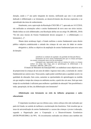 7
duração, sendo o 1º ano parte integrante do mesmo, ratificando que este é um período
dedicado à alfabetização e ao letramento, ao desenvolvimento das diversas expressões e ao
aprendizado das áreas de conhecimento.
Atualmente, com a aprovação da Resolução CNE/CBE nº 7, aprovada em 14/12/2010,
são ratificadas as orientações sobre o ensino fundamental de nove anos nas séries iniciais.
Dando ênfase ao ciclo alfabetizador, esta Resolução define em seu artigo 30, (BRASIL, 2010)
“Os três anos iniciais do Ensino Fundamental devem assegurar: I – a alfabetização e o
letramento [...]”.
Diante deste arcabouço legal, o Estado reafirma o ensino fundamental como direito
público subjetivo, estabelecendo a entrada das crianças de seis anos de idade no ensino
obrigatório e, define os objetivos da ampliação do ensino fundamental para nove anos
de duração:
a)melhorar as condições de equidade e de qualidade da Educação Básica;
b)estruturar um novo ensino fundamental para que as crianças prossigam
nos estudos, alcançando maior nível de escolaridade;
c)assegurar que, ingressando mais cedo no sistema de ensino, as crianças
tenham um tempo mais longo para as aprendizagens da alfabetização e do
letramento. (BRASIL, 2009, p.03).
O intuito do Ministério da Educação/MEC ao estabelecer esses objetivos era o
de proporcionar às crianças de seis anos de idade o ingresso mais cedo, e conclusão do ensino
fundamental aos catorze anos. Nesse ponto, supõe poder contribuir para a equidade social e na
qualidade da educação, bem como, aumentar as oportunidades de aprendizagem na medida
em que amplia o tempo das crianças no ambiente escolar, a partir dos seis anos. Será que mais
tempo de escolaridade é suficiente para melhorar a qualidade da educação? Isto possibilitará a
todas, apropriação, de fato, da alfabetização com letramento?
Alfabetização com letramento no ciclo da infância: programas e ações
educacionais
É importante reconhecer que nos últimos anos, vários esforços têm sido realizados por
parte do Estado, no sentido de melhorar a escolarização dos brasileiros. Vale ressaltar que as
taxas de universalização do ensino fundamental e o acesso das crianças e jovens à educação,
segundo a Organização para a Cooperação e o Desenvolvimento Econômicos
(OCDE/PNAD/2006) é de 98%. Os investimentos realizados nos últimos anos também são
 