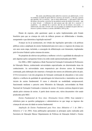 9
Há, assim, uma diferença entre saber ler e escrever, ser alfabetizado, e viver
na condição ou estado de quem sabe ler e escrever, ser letrado [...]. Ou seja: a pessoa
que aprende a ler e a escrever – que se torna alfabetizada – e que passa a fazer uso
da leitura e da escrita, a envolver-se nas práticas sociais de leitura e de escrita – que
se torna letrada – é diferente de uma pessoa que não sabe ler e escrever- é
analfabeta – ou, sabendo ler e escrever, não faz uso da leitura e da escrita – é
alfabetizada, mas não é letrada, não vive no estado ou condição de quem sabe ler e
escrever e pratica a leitura e a escrita. (SOARES, 2010, p.36)
Diante do exposto, cabe questionar: quais as ações implementadas pelo Estado
brasileiro para que as crianças do ciclo da infância possam ser alfabetizadas e letradas,
assegurando o que determina a legislação nacional?
Avanços na lei já aconteceram, em virtude das legislações aprovadas e de políticas
públicas como a ampliação do ensino fundamental para nove anos e o ingresso da criança aos
seis anos nesta etapa, incluindo, a concepção da alfabetização com letramento, implantadas
pelo Governo Federal e pelos sistemas de ensino.
No propósito de efetivar tais políticas e melhorar o nível e a qualidade da educação no
país algumas ações e programas foram e/ou estão sendo operacionalizadas pelo MEC.
Em 2004, o MEC implantou a Rede Nacional de Formação Continuada de Professores
da Educação Básica, credenciando universidades especializadas em determinadas áreas do
conhecimento. As universidades eram responsáveis por diversos cursos de formação
continuada, pela elaboração dos materiais e formação dos tutores em diferentes pólos do país.
O Pró-Letramento é um dos programas de formação continuada de educadores e tem como
objetivo a melhoria da qualidade de aprendizagem da leitura/escrita e matemática nas séries
iniciais do ensino fundamental. O curso é oferecido na modalidade semipresencial,
funcionando mediante a parceria entre Ministério da Educação, universidades da Rede
Nacional de Formação Continuada e sistemas de ensino. O mesmo continua disponível para
adesão pelos sistemas de ensino. A partir deste mesmo ano, vários documentos vêm sendo
produzidos pelo MEC:
Ensino Fundamental de Nove Anos: Orientações Gerais (2004). Esse material é
referência para as questões pedagógicas e administrativas no que tange ao ingresso das
crianças de seis anos de idade no ensino fundamental.
Ampliação do Ensino Fundamental para Nove Anos (Relatório nº 1 de 2004 e
Relatório nº 2 de 2005). Estas publicações apresentam as principais ações realizadas pela
Secretaria de Educação Básica/ Departamento de Políticas de Educação Infantil e Ensino
 