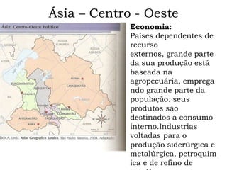 Ásia – Centro - Oeste
             Economia:
             Países dependentes de
             recurso
             externos, grande parte
             da sua produção está
             baseada na
             agropecuária, emprega
             ndo grande parte da
             população. seus
             produtos são
             destinados a consumo
             interno.Industrias
             voltadas para o
             produção siderúrgica e
             metalúrgica, petroquím
             ica e de refino de
 