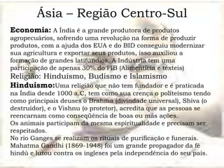Ásia – Região Centro-Sul
Economia: A Índia é a grande produtora de produtos
agropecuários, sofrendo uma revolução na forma de produzir
produtos, com a ajuda dos EUA e do BID conseguiu modernizar
sua agricultura e exportar seus produtos, isso auxiliou a
formação de grandes latifúndios. A Indústria tem uma
participação de apenas 30% do PIB (Alimentícia e têxteis)
Religião: Hinduísmo, Budismo e Islamismo
Hinduísmo:Uma religião que não tem fundador e é praticada
na Índia desde 1000 a.C, tem como sua crença o politeísmo tendo
como principais deuses o Brahma (divindade universal), Shiva (o
destruidor), e o Vishnu (o protetor), acredita que as pessoas se
reencarnam como conseqüência de boas ou más ações.
Os animais participam da mesma espiritualidade e precisam ser
respeitados.
No rio Ganges se realizam os rituais de purificação e funerais.
Mahatma Gandhi (1869-1948) foi um grande propagador da fé
hindú e lutou contra os ingleses pela independência do seu país.
 
