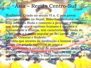 Ásia – Região Centro-Sul
Budismo: Criado no século VI a. C pelo jovem
príncipe nascido no Nepal, Sidartha Gautama, se
auto intitulou Buda e começou a propagar a religião
que defende que o egoísmo humano é que leva a
humanidade a miséria, tem características vinda do
hinduísmo e é muito popular no Sri Lanka, Ásia
Central, Oriental e Sudeste.
Acredita que através da meditação o homem pode
atingir um estado espiritual de amor e
paz, quebrando a corrente de reencarnação daquela
geração.Quando dominados os budistas não se
rebelam violentamente, e sua característica pacífica é
que fortalece a dominação por nações inimigas.
 