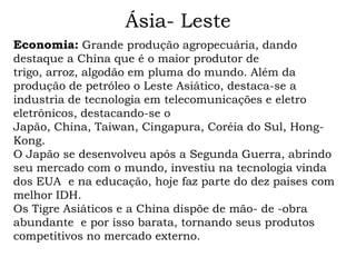 Ásia- Leste
Economia: Grande produção agropecuária, dando
destaque a China que é o maior produtor de
trigo, arroz, algodão em pluma do mundo. Além da
produção de petróleo o Leste Asiático, destaca-se a
industria de tecnologia em telecomunicações e eletro
eletrônicos, destacando-se o
Japão, China, Taiwan, Cingapura, Coréia do Sul, Hong-
Kong.
O Japão se desenvolveu após a Segunda Guerra, abrindo
seu mercado com o mundo, investiu na tecnologia vinda
dos EUA e na educação, hoje faz parte do dez paises com
melhor IDH.
Os Tigre Asiáticos e a China dispõe de mão- de -obra
abundante e por isso barata, tornando seus produtos
competitivos no mercado externo.
 