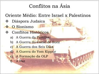 Conflitos na Ásia
Oriente Médio: Entre Israel x Palestinos
 Diáspora Judaica
 O Sionismo
 Conflitos Históricos
  a)   A   Guerra da Partilha
  b)   A   Guerra do Canal de Suez
  c)   A   Guerra dos Seis Dias
  d)   A   Guerra do Yom Kippur
  e)   A   Formação da OLP
  f)   A   Paz
 