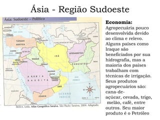 Ásia - Região Sudoeste
                Economia:
                Agropecuária pouco
                desenvolvida devido
                ao clima e relevo.
                Alguns países como
                Iraque são
                beneficiados por sua
                hidrografia, mas a
                maioria dos países
                trabalham com
                técnicas de irrigação.
                Seus produtos
                agropecuários são:
                cana-de-
                açúcar, cevada, trigo,
                 melão, café, entre
                outros. Seu maior
                produto é o Petróleo
 