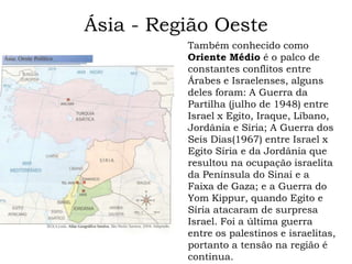 Ásia - Região Oeste
          Também conhecido como
          Oriente Médio é o palco de
          constantes conflitos entre
          Árabes e Israelenses, alguns
          deles foram: A Guerra da
          Partilha (julho de 1948) entre
          Israel x Egito, Iraque, Líbano,
          Jordânia e Síria; A Guerra dos
          Seis Dias(1967) entre Israel x
          Egito Síria e da Jordânia que
          resultou na ocupação israelita
          da Península do Sinai e a
          Faixa de Gaza; e a Guerra do
          Yom Kippur, quando Egito e
          Síria atacaram de surpresa
          Israel. Foi a última guerra
          entre os palestinos e israelitas,
          portanto a tensão na região é
          continua.
 
