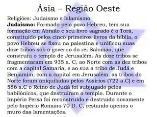 Ásia – Região Oeste
Religiões: Judaísmo e Islamismo
Judaísmo: Formado pelo povo Hebreu, tem sua
formação em Abraão e seu livro sagrado é o Torá,
constituído pelos cinco primeiros livros da bíblia, o
povo Hebreu se fixou na palestina e unificou suas
doze tribos sob o governo do rei Salomão, que
construiu o templo de Jerusalém. As doze tribos se
fragmentaram em 935 a. C, ao Norte com as dez tribos
com a capital Samaria, e ao sua a tribo de Judá e
Benjamim, com a capital em Jerusalém, as tribos do
Norte foram aniquiladas pelos Assírios (722 a.C) e em
586 a.C o Reino de Judá foi subjugado pelos
babilônicos, que destruíram o templo. Durante o
Império Persa foi reconstruído e destruído novamente
pelo Império Romano 70 D. C, restando apenas o
muro das lamentações.
 